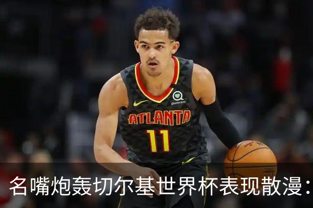 名嘴炮轰切尔基世界杯表现散漫：如果我是齐达内，我会找他谈话