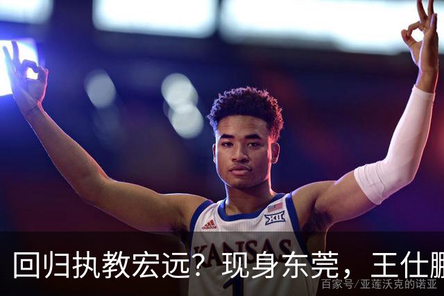 回归执教宏远？现身东莞，王仕鹏上任总教练，官宣决定，易建联助阵