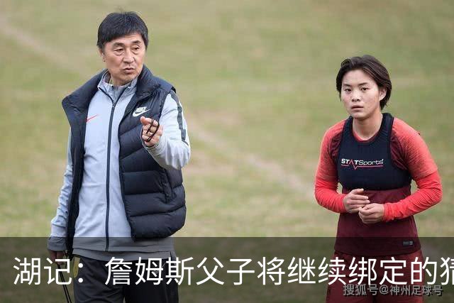 湖记：詹姆斯父子将继续绑定的猜测并不属实 布朗尼不一定离队