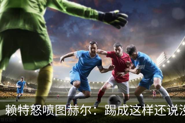 赖特怒喷图赫尔：踢成这样还说没有遗憾，简直在侮辱我们智商