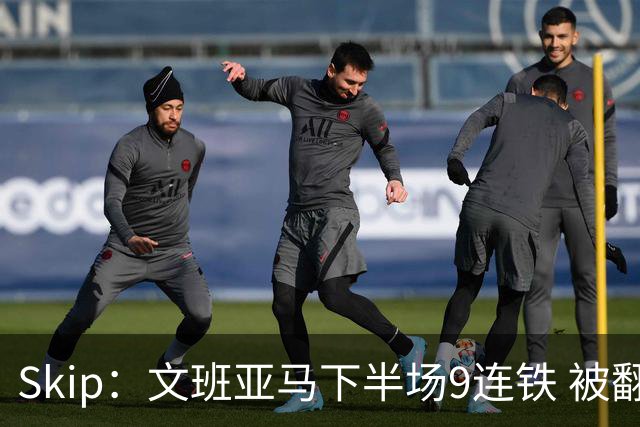 Skip：文班亚马下半场9连铁 被翻盘他也是罪魁祸首之一